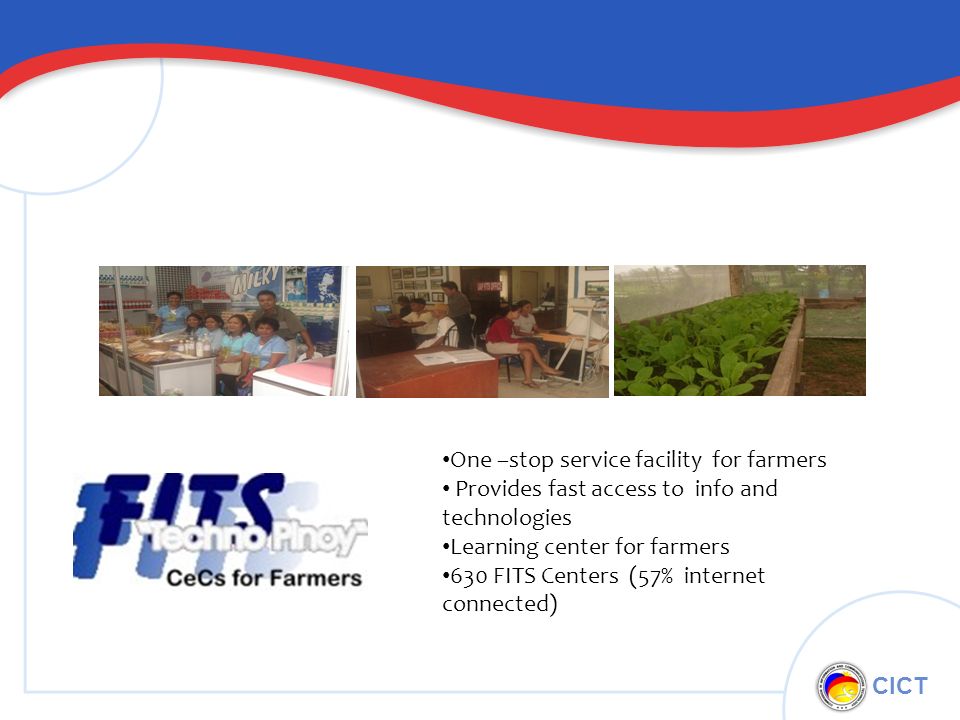 CICT One –stop service facility for farmers Provides fast access to info and technologies Learning center for farmers 630 FITS Centers (57% internet connected)