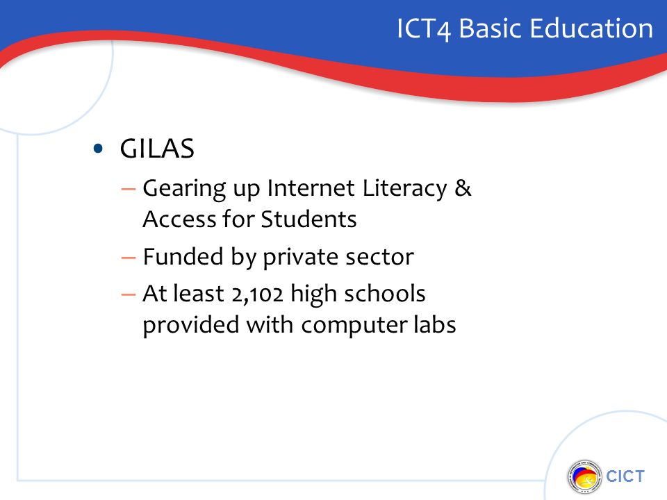 CICT ICT4 Basic Education GILAS – Gearing up Internet Literacy & Access for Students – Funded by private sector – At least 2,102 high schools provided with computer labs