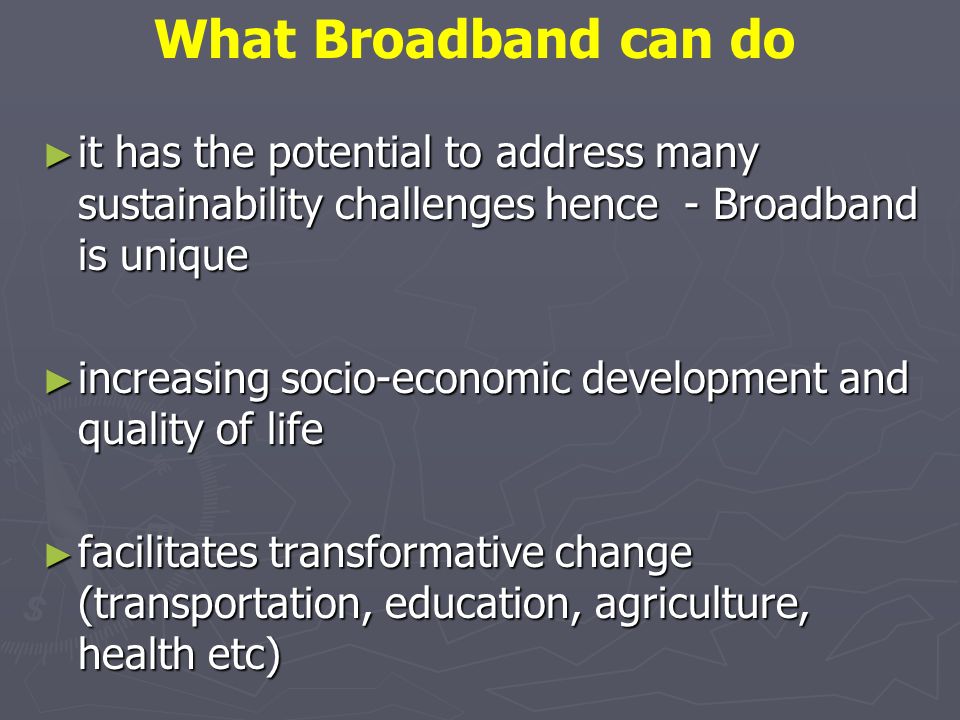 it has the potential to address many sustainability challenges hence - Broadband is unique it has the potential to address many sustainability challenges hence - Broadband is unique increasing socio-economic development and quality of life increasing socio-economic development and quality of life facilitates transformative change (transportation, education, agriculture, health etc) facilitates transformative change (transportation, education, agriculture, health etc) What Broadband can do