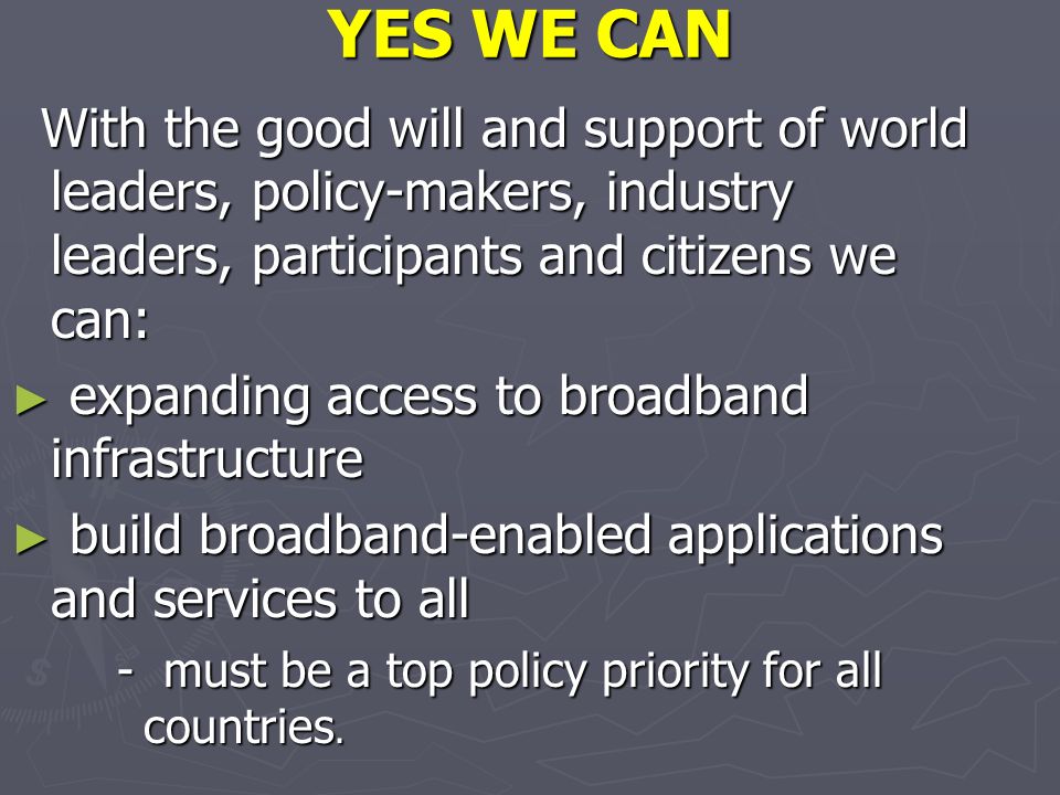 YES WE CAN With the good will and support of world leaders, policy-makers, industry leaders, participants and citizens we can: With the good will and support of world leaders, policy-makers, industry leaders, participants and citizens we can: expanding access to broadband infrastructure expanding access to broadband infrastructure build broadband-enabled applications and services to all build broadband-enabled applications and services to all - must be a top policy priority for all countries.