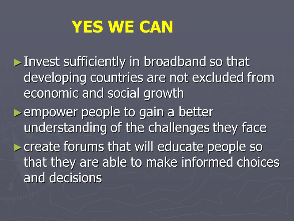 Invest sufficiently in broadband so that developing countries are not excluded from economic and social growth Invest sufficiently in broadband so that developing countries are not excluded from economic and social growth empower people to gain a better understanding of the challenges they face empower people to gain a better understanding of the challenges they face create forums that will educate people so that they are able to make informed choices and decisions create forums that will educate people so that they are able to make informed choices and decisions YES WE CAN