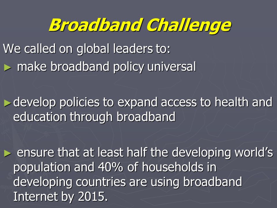 Broadband Challenge We called on global leaders to: make broadband policy universal make broadband policy universal develop policies to expand access to health and education through broadband develop policies to expand access to health and education through broadband ensure that at least half the developing worlds population and 40% of households in developing countries are using broadband Internet by 2015.
