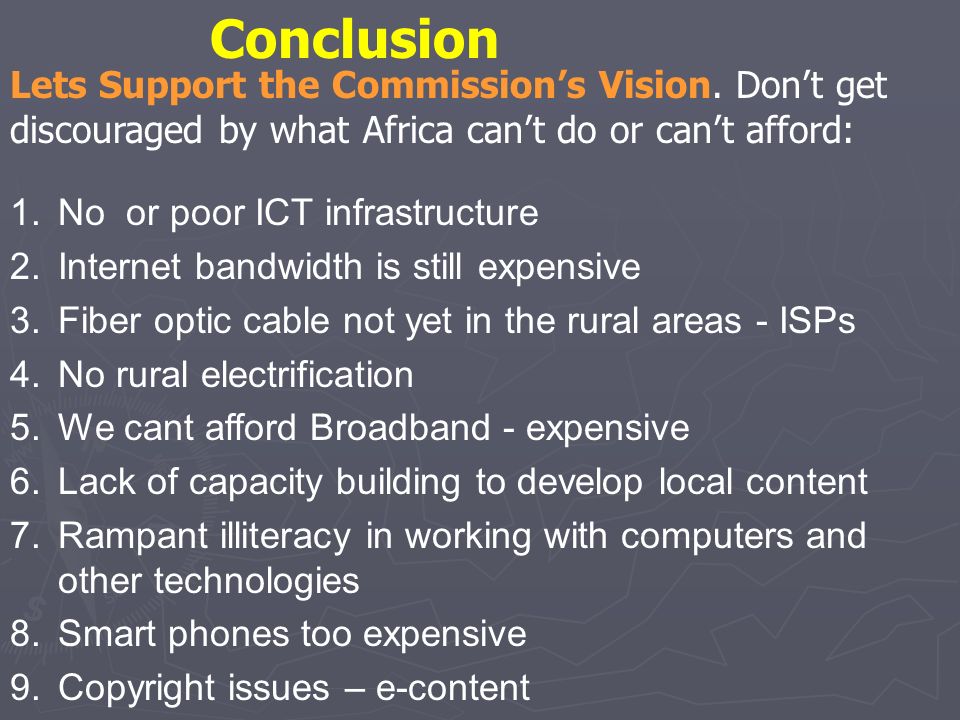 1.No or poor ICT infrastructure 2.Internet bandwidth is still expensive 3.Fiber optic cable not yet in the rural areas - ISPs 4.No rural electrification 5.We cant afford Broadband - expensive 6.Lack of capacity building to develop local content 7.Rampant illiteracy in working with computers and other technologies 8.Smart phones too expensive 9.Copyright issues – e-content Lets Support the Commissions Vision.