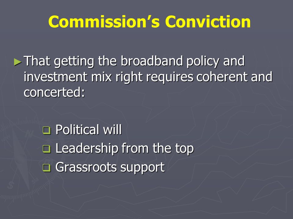 That getting the broadband policy and investment mix right requires coherent and concerted: That getting the broadband policy and investment mix right requires coherent and concerted: Political will Political will Leadership from the top Leadership from the top Grassroots support Grassroots support Commissions Conviction