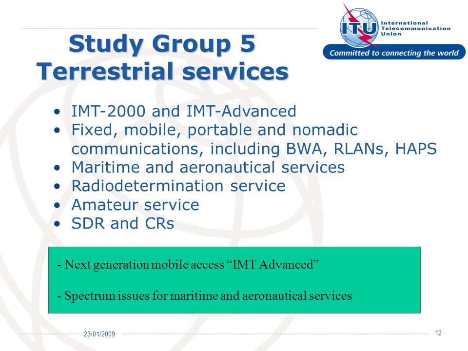 23/01/ Study Group 5 Terrestrial services IMT-2000 and IMT-Advanced Fixed, mobile, portable and nomadic communications, including BWA, RLANs, HAPS Maritime and aeronautical services Radiodetermination service Amateur service SDR and CRs - Next generation mobile access IMT Advanced - Spectrum issues for maritime and aeronautical services