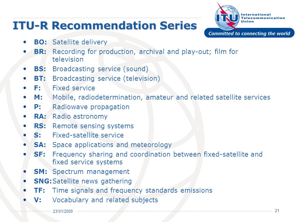 23/01/ ITU-R Recommendation Series BO:Satellite delivery BR:Recording for production, archival and play-out; film for television BS:Broadcasting service (sound) BT:Broadcasting service (television) F:Fixed service M:Mobile, radiodetermination, amateur and related satellite services P: Radiowave propagation RA:Radio astronomy RS: Remote sensing systems S: Fixed-satellite service SA: Space applications and meteorology SF: Frequency sharing and coordination between fixed-satellite and fixed service systems SM: Spectrum management SNG:Satellite news gathering TF: Time signals and frequency standards emissions V: Vocabulary and related subjects