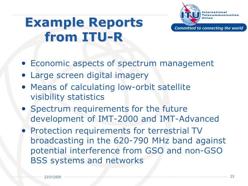 23/01/ Example Reports from ITU-R Economic aspects of spectrum management Large screen digital imagery Means of calculating low-orbit satellite visibility statistics Spectrum requirements for the future development of IMT-2000 and IMT-Advanced Protection requirements for terrestrial TV broadcasting in the MHz band against potential interference from GSO and non-GSO BSS systems and networks