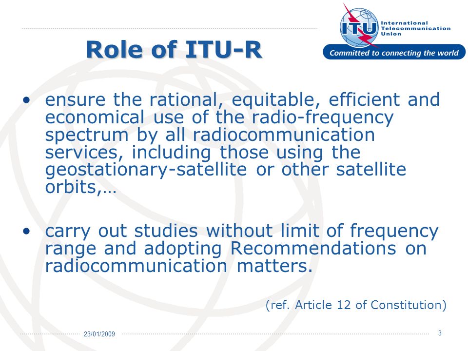 23/01/ ensure the rational, equitable, efficient and economical use of the radio-frequency spectrum by all radiocommunication services, including those using the geostationary-satellite or other satellite orbits,… carry out studies without limit of frequency range and adopting Recommendations on radiocommunication matters.