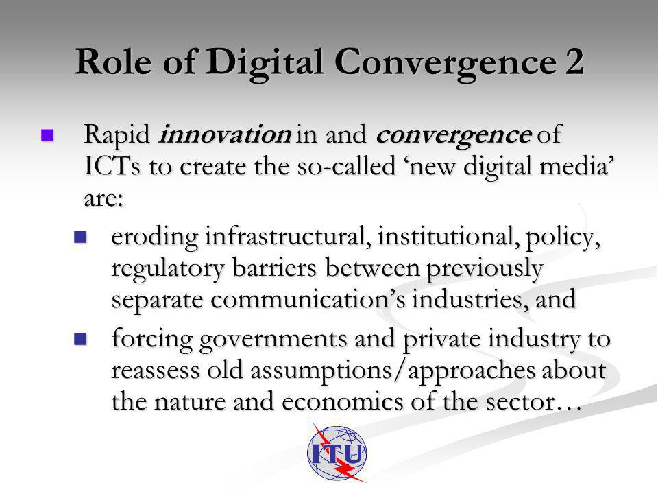 Role of Digital Convergence 2 Rapid innovation in and convergence of ICTs to create the so-called new digital media are: Rapid innovation in and convergence of ICTs to create the so-called new digital media are: eroding infrastructural, institutional, policy, regulatory barriers between previously separate communications industries, and eroding infrastructural, institutional, policy, regulatory barriers between previously separate communications industries, and forcing governments and private industry to reassess old assumptions/approaches about the nature and economics of the sector… forcing governments and private industry to reassess old assumptions/approaches about the nature and economics of the sector…