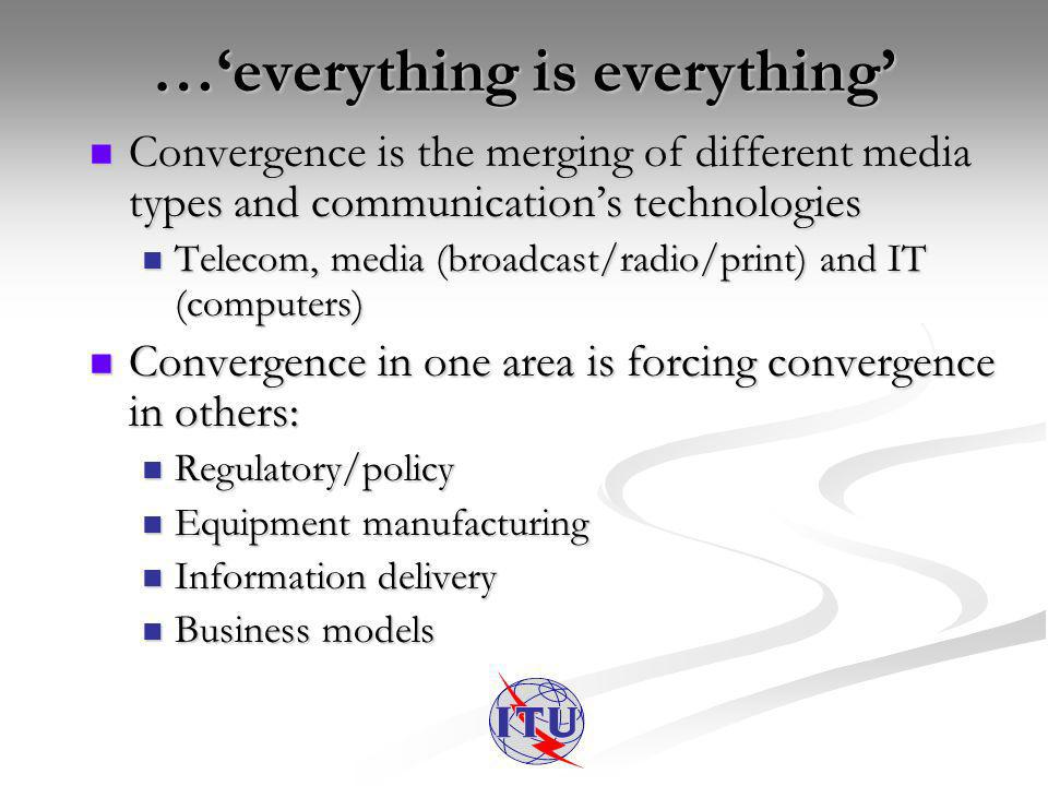 …everything is everything Convergence is the merging of different media types and communications technologies Convergence is the merging of different media types and communications technologies Telecom, media (broadcast/radio/print) and IT (computers) Telecom, media (broadcast/radio/print) and IT (computers) Convergence in one area is forcing convergence in others: Convergence in one area is forcing convergence in others: Regulatory/policy Regulatory/policy Equipment manufacturing Equipment manufacturing Information delivery Information delivery Business models Business models
