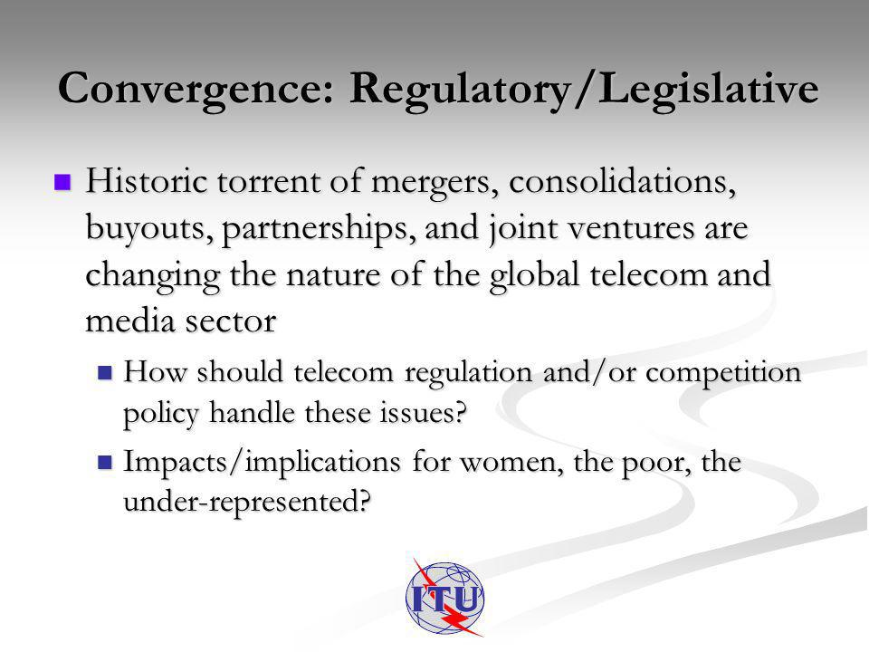 Convergence: Regulatory/Legislative Historic torrent of mergers, consolidations, buyouts, partnerships, and joint ventures are changing the nature of the global telecom and media sector Historic torrent of mergers, consolidations, buyouts, partnerships, and joint ventures are changing the nature of the global telecom and media sector How should telecom regulation and/or competition policy handle these issues.