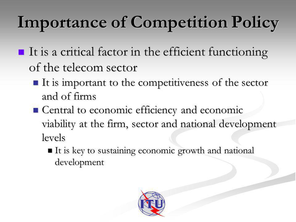 Importance of Competition Policy It is a critical factor in the efficient functioning of the telecom sector It is a critical factor in the efficient functioning of the telecom sector It is important to the competitiveness of the sector and of firms It is important to the competitiveness of the sector and of firms Central to economic efficiency and economic viability at the firm, sector and national development levels Central to economic efficiency and economic viability at the firm, sector and national development levels It is key to sustaining economic growth and national development It is key to sustaining economic growth and national development