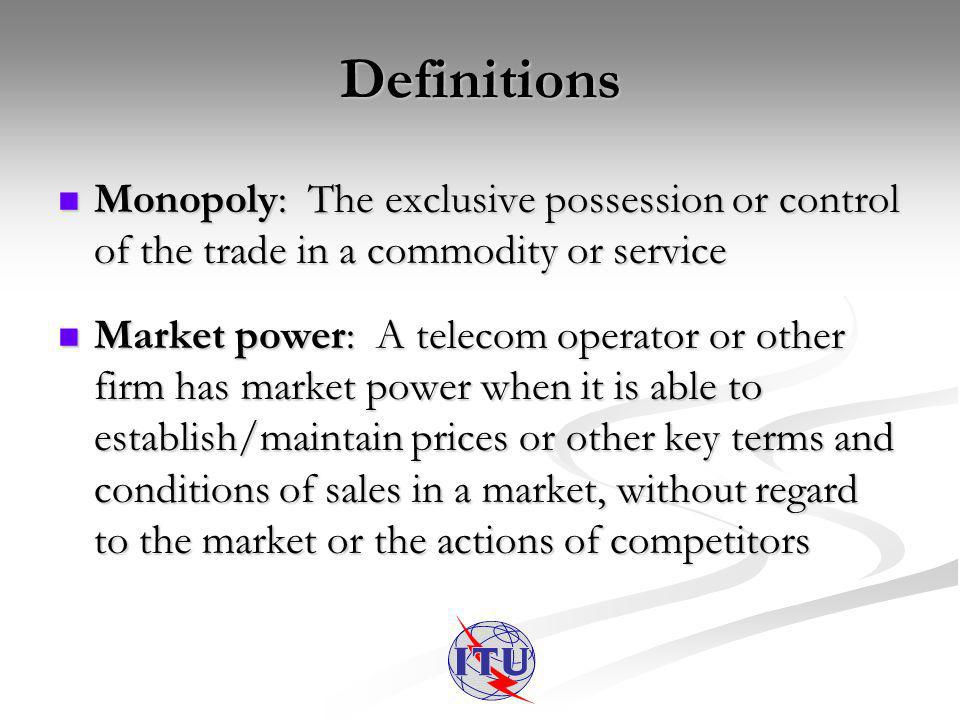 Definitions Monopoly: The exclusive possession or control of the trade in a commodity or service Monopoly: The exclusive possession or control of the trade in a commodity or service Market power: A telecom operator or other firm has market power when it is able to establish/maintain prices or other key terms and conditions of sales in a market, without regard to the market or the actions of competitors Market power: A telecom operator or other firm has market power when it is able to establish/maintain prices or other key terms and conditions of sales in a market, without regard to the market or the actions of competitors