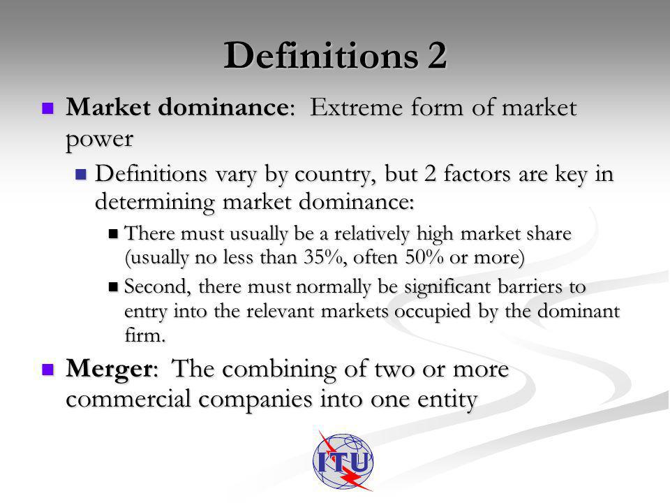 Definitions 2 Market dominance: Extreme form of market power Market dominance: Extreme form of market power Definitions vary by country, but 2 factors are key in determining market dominance: Definitions vary by country, but 2 factors are key in determining market dominance: There must usually be a relatively high market share (usually no less than 35%, often 50% or more) There must usually be a relatively high market share (usually no less than 35%, often 50% or more) Second, there must normally be significant barriers to entry into the relevant markets occupied by the dominant firm.