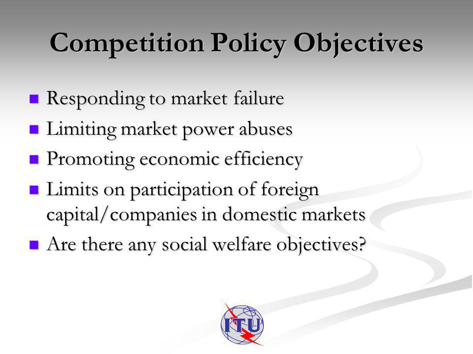 Competition Policy Objectives Responding to market failure Responding to market failure Limiting market power abuses Limiting market power abuses Promoting economic efficiency Promoting economic efficiency Limits on participation of foreign capital/companies in domestic markets Limits on participation of foreign capital/companies in domestic markets Are there any social welfare objectives.