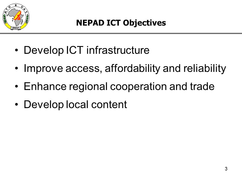 3 NEPAD ICT Objectives Develop ICT infrastructure Improve access, affordability and reliability Enhance regional cooperation and trade Develop local content