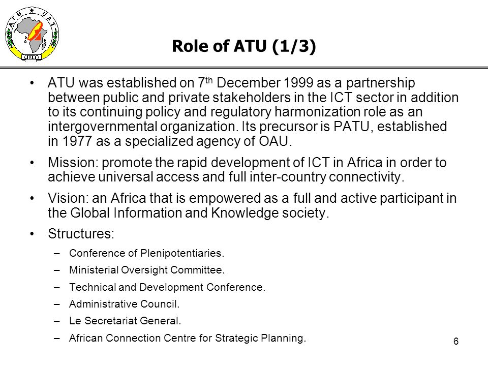 6 Role of ATU (1/3) ATU was established on 7 th December 1999 as a partnership between public and private stakeholders in the ICT sector in addition to its continuing policy and regulatory harmonization role as an intergovernmental organization.
