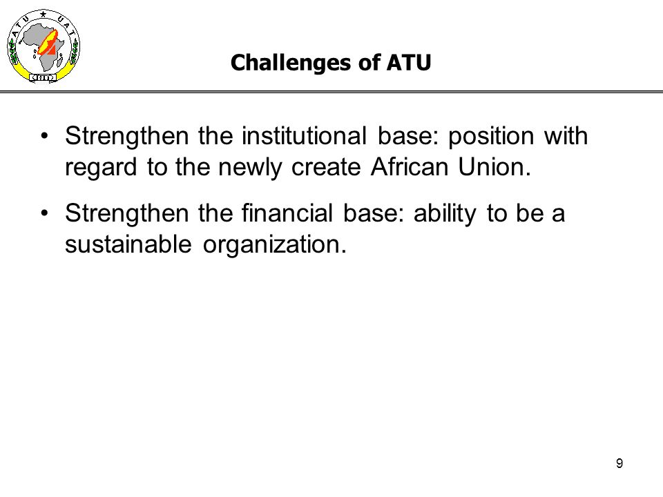 9 Challenges of ATU Strengthen the institutional base: position with regard to the newly create African Union.