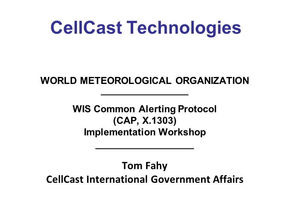 CellCast Technologies WORLD METEOROLOGICAL ORGANIZATION ________________ WIS Common Alerting Protocol (CAP, X.1303) Implementation Workshop __________________ Tom Fahy CellCast International Government Affairs