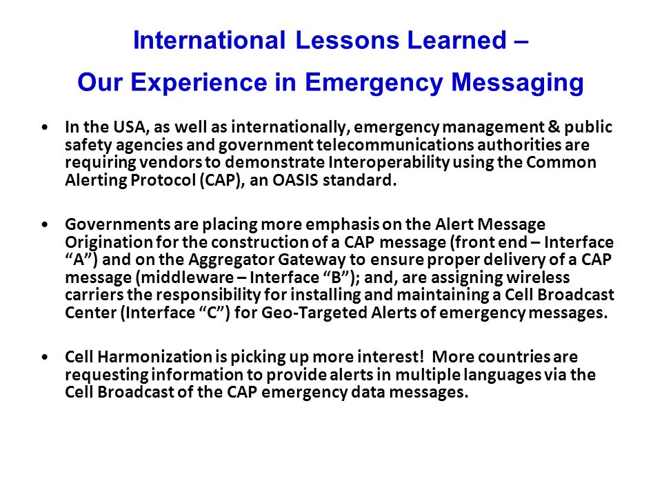 International Lessons Learned – Our Experience in Emergency Messaging In the USA, as well as internationally, emergency management & public safety agencies and government telecommunications authorities are requiring vendors to demonstrate Interoperability using the Common Alerting Protocol (CAP), an OASIS standard.