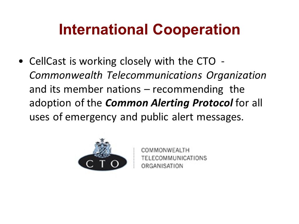International Cooperation CellCast is working closely with the CTO - Commonwealth Telecommunications Organization and its member nations – recommending the adoption of the Common Alerting Protocol for all uses of emergency and public alert messages.
