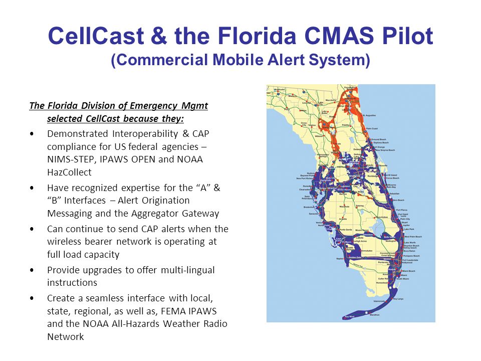 CellCast & the Florida CMAS Pilot (Commercial Mobile Alert System) The Florida Division of Emergency Mgmt selected CellCast because they: Demonstrated Interoperability & CAP compliance for US federal agencies – NIMS-STEP, IPAWS OPEN and NOAA HazCollect Have recognized expertise for the A & B Interfaces – Alert Origination Messaging and the Aggregator Gateway Can continue to send CAP alerts when the wireless bearer network is operating at full load capacity Provide upgrades to offer multi-lingual instructions Create a seamless interface with local, state, regional, as well as, FEMA IPAWS and the NOAA All-Hazards Weather Radio Network