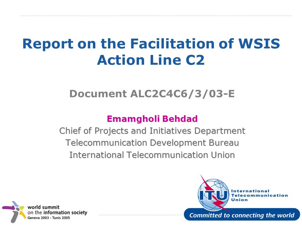 International Telecommunication Union Report on the Facilitation of WSIS Action Line C2 Document ALC2C4C6/3/03-E Emamgholi Behdad Chief of Projects and Initiatives Department Telecommunication Development Bureau International Telecommunication Union