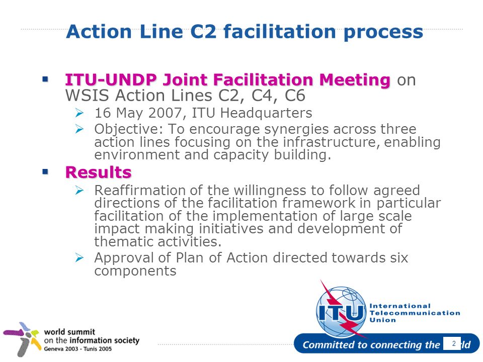 April Action Line C2 facilitation process ITU-UNDP Joint Facilitation Meeting ITU-UNDP Joint Facilitation Meeting on WSIS Action Lines C2, C4, C6 16 May 2007, ITU Headquarters Objective: To encourage synergies across three action lines focusing on the infrastructure, enabling environment and capacity building.