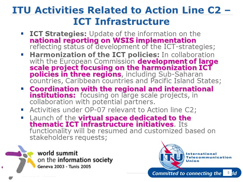 April ITU Activities Related to Action Line C2 – ICT Infrastructure national reporting on WSIS implementation ICT Strategies: Update of the information on the national reporting on WSIS implementation reflecting status of development of the ICT-strategies; development of large scale project focusing on the harmonization ICT policies in three regions Harmonization of the ICT policies: In collaboration with the European Commission development of large scale project focusing on the harmonization ICT policies in three regions, including Sub-Saharan countries, Caribbean countries and Pacific Island States; Coordination with the regional and international institutions: Coordination with the regional and international institutions: focusing on large scale projects, in collaboration with potential partners.