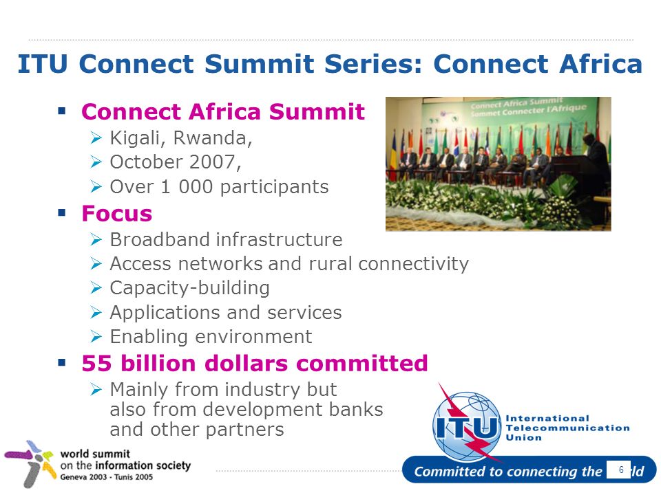 April ITU Connect Summit Series: Connect Africa Connect Africa Summit Kigali, Rwanda, October 2007, Over participants Focus Broadband infrastructure Access networks and rural connectivity Capacity-building Applications and services Enabling environment 55 billion dollars committed Mainly from industry but also from development banks and other partners