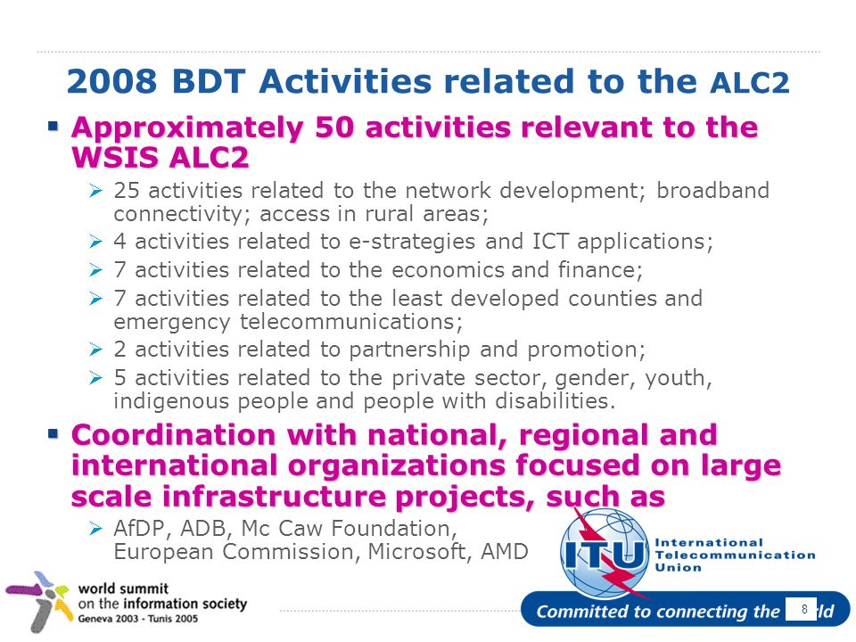 April BDT Activities related to the ALC2 Approximately 50 activities relevant to the WSIS ALC2 Approximately 50 activities relevant to the WSIS ALC2 25 activities related to the network development; broadband connectivity; access in rural areas; 4 activities related to e-strategies and ICT applications; 7 activities related to the economics and finance; 7 activities related to the least developed counties and emergency telecommunications; 2 activities related to partnership and promotion; 5 activities related to the private sector, gender, youth, indigenous people and people with disabilities.