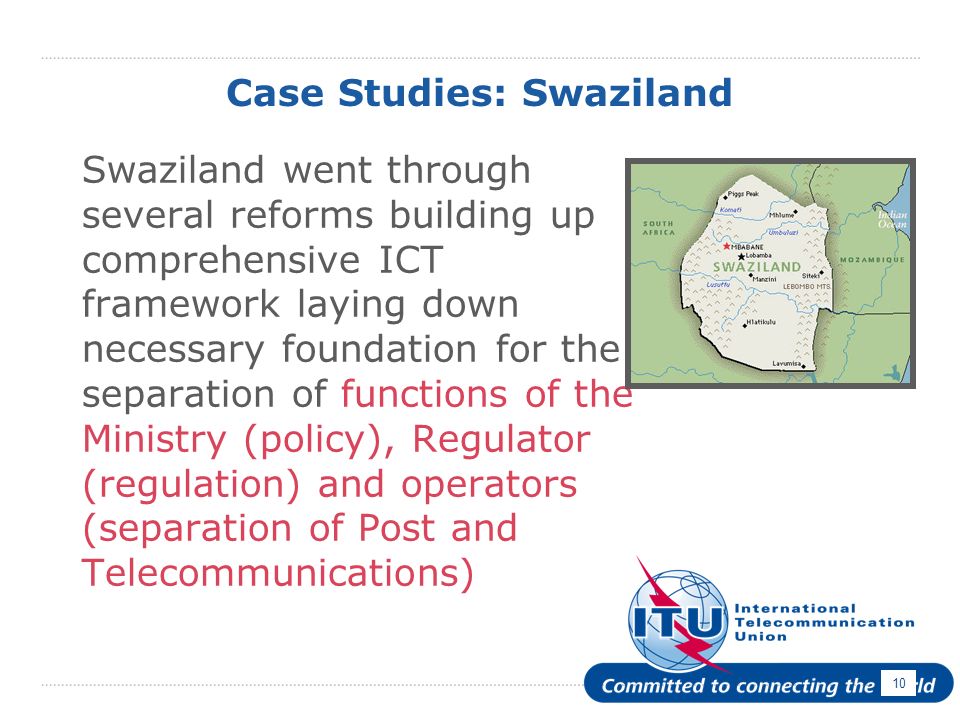 10 Case Studies: Swaziland Swaziland went through several reforms building up comprehensive ICT framework laying down necessary foundation for the separation of functions of the Ministry (policy), Regulator (regulation) and operators (separation of Post and Telecommunications)