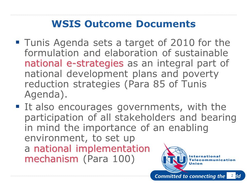 2 WSIS Outcome Documents national e-strategies Tunis Agenda sets a target of 2010 for the formulation and elaboration of sustainable national e-strategies as an integral part of national development plans and poverty reduction strategies (Para 85 of Tunis Agenda).