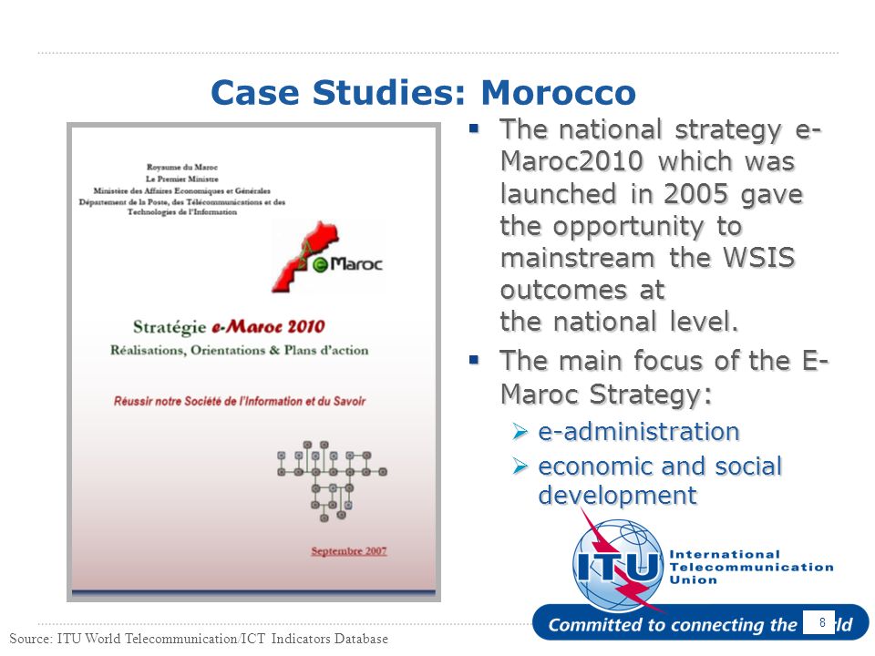 8 Case Studies: Morocco The national strategy e- Maroc2010 which was launched in 2005 gave the opportunity to mainstream the WSIS outcomes at the national level.