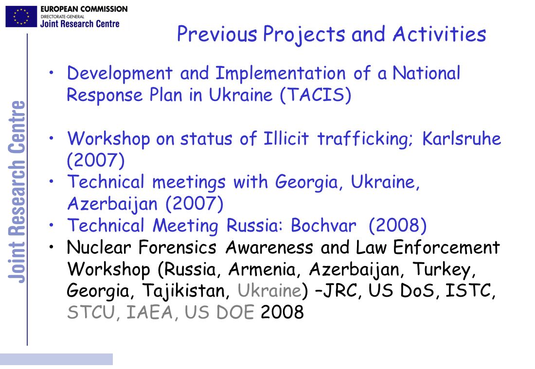 Previous Projects and Activities Development and Implementation of a National Response Plan in Ukraine (TACIS) Workshop on status of Illicit trafficking; Karlsruhe (2007) Technical meetings with Georgia, Ukraine, Azerbaijan (2007) Technical Meeting Russia: Bochvar (2008) Nuclear Forensics Awareness and Law Enforcement Workshop (Russia, Armenia, Azerbaijan, Turkey, Georgia, Tajikistan, Ukraine) –JRC, US DoS, ISTC, STCU, IAEA, US DOE 2008