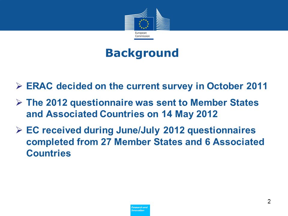 Research and Innovation Research and Innovation Background ERAC decided on the current survey in October 2011 The 2012 questionnaire was sent to Member States and Associated Countries on 14 May 2012 EC received during June/July 2012 questionnaires completed from 27 Member States and 6 Associated Countries 2