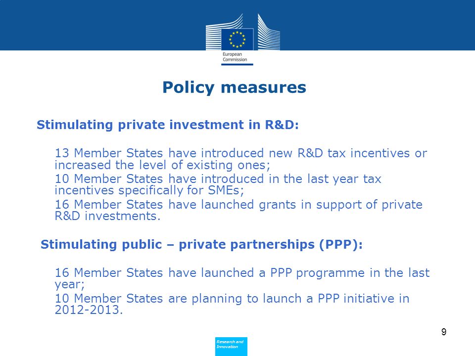Research and Innovation Research and Innovation Policy measures Stimulating private investment in R&D: 13 Member States have introduced new R&D tax incentives or increased the level of existing ones; 10 Member States have introduced in the last year tax incentives specifically for SMEs; 16 Member States have launched grants in support of private R&D investments.