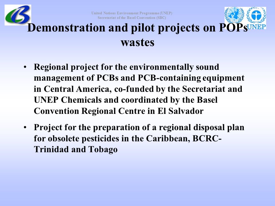 United Nations Environment Programme (UNEP) Secretariat of the Basel Convention (SBC) Demonstration and pilot projects on POPs wastes Regional project for the environmentally sound management of PCBs and PCB containing equipment in Central America, co-funded by the Secretariat and UNEP Chemicals and coordinated by the Basel Convention Regional Centre in El Salvador Project for the preparation of a regional disposal plan for obsolete pesticides in the Caribbean, BCRC- Trinidad and Tobago