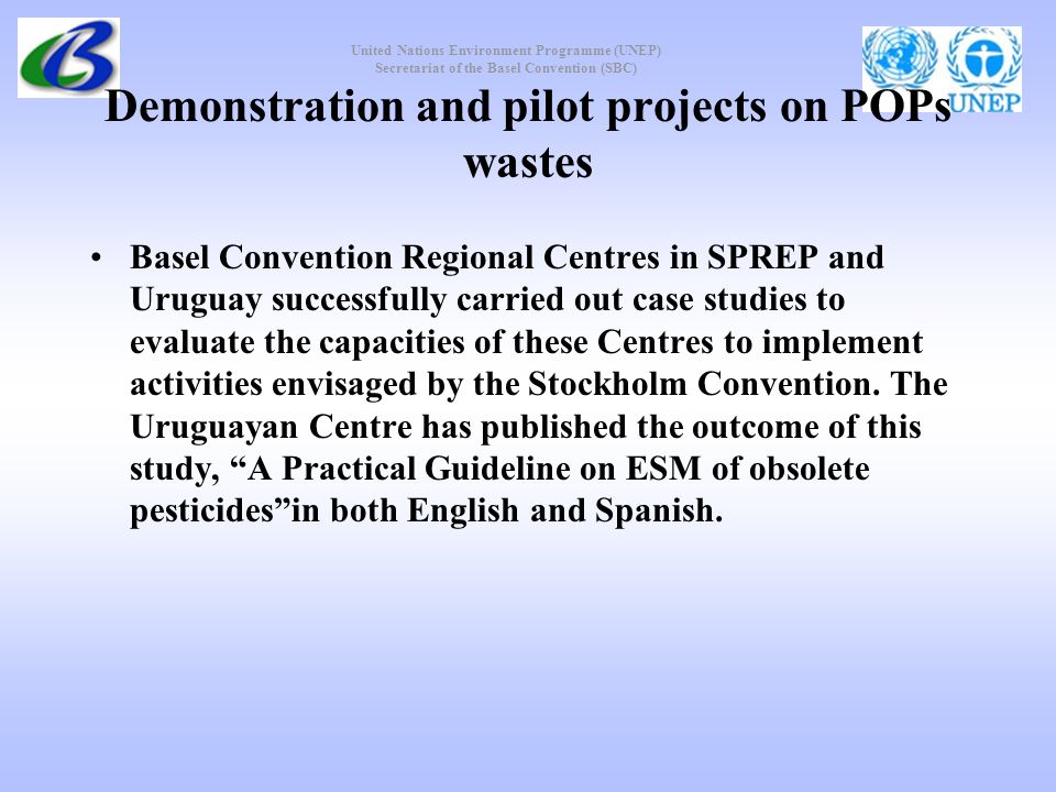 United Nations Environment Programme (UNEP) Secretariat of the Basel Convention (SBC) Demonstration and pilot projects on POPs wastes Basel Convention Regional Centres in SPREP and Uruguay successfully carried out case studies to evaluate the capacities of these Centres to implement activities envisaged by the Stockholm Convention.