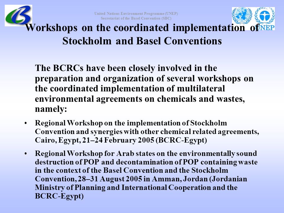 United Nations Environment Programme (UNEP) Secretariat of the Basel Convention (SBC) Workshops on the coordinated implementation of Stockholm and Basel Conventions The BCRCs have been closely involved in the preparation and organization of several workshops on the coordinated implementation of multilateral environmental agreements on chemicals and wastes, namely: Regional Workshop on the implementation of Stockholm Convention and synergies with other chemical related agreements, Cairo, Egypt, 21–24 February 2005 (BCRC-Egypt) Regional Workshop for Arab states on the environmentally sound destruction of POP and decontamination of POP containing waste in the context of the Basel Convention and the Stockholm Convention, 28–31 August 2005 in Amman, Jordan (Jordanian Ministry of Planning and International Cooperation and the BCRC-Egypt)