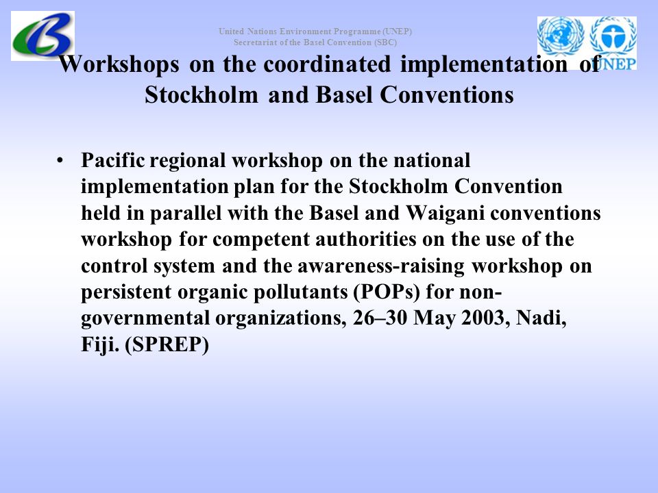 United Nations Environment Programme (UNEP) Secretariat of the Basel Convention (SBC) Workshops on the coordinated implementation of Stockholm and Basel Conventions Pacific regional workshop on the national implementation plan for the Stockholm Convention held in parallel with the Basel and Waigani conventions workshop for competent authorities on the use of the control system and the awareness-raising workshop on persistent organic pollutants (POPs) for non- governmental organizations, 26–30 May 2003, Nadi, Fiji.