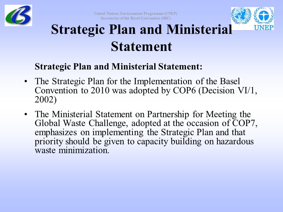 United Nations Environment Programme (UNEP) Secretariat of the Basel Convention (SBC) Strategic Plan and Ministerial Statement Strategic Plan and Ministerial Statement: The Strategic Plan for the Implementation of the Basel Convention to 2010 was adopted by COP6 (Decision VI/1, 2002) The Ministerial Statement on Partnership for Meeting the Global Waste Challenge, adopted at the occasion of COP7, emphasizes on implementing the Strategic Plan and that priority should be given to capacity building on hazardous waste minimization.