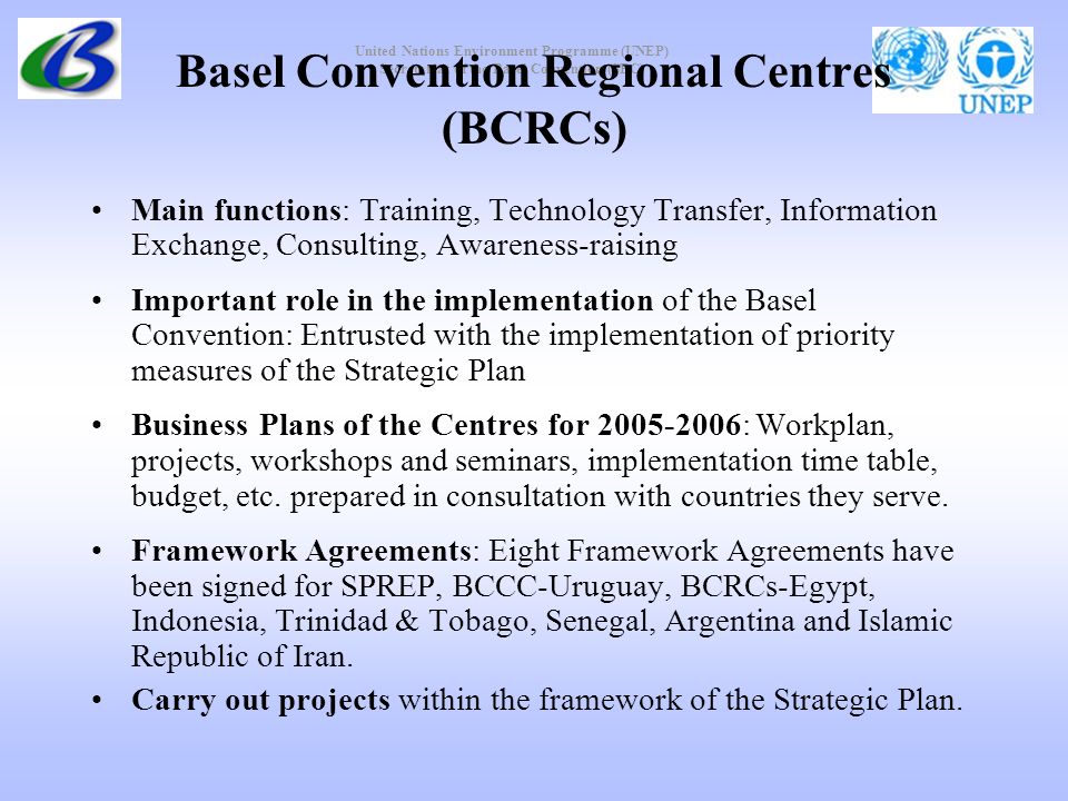 United Nations Environment Programme (UNEP) Secretariat of the Basel Convention (SBC) Basel Convention Regional Centres (BCRCs) Main functions: Training, Technology Transfer, Information Exchange, Consulting, Awareness-raising Important role in the implementation of the Basel Convention: Entrusted with the implementation of priority measures of the Strategic Plan Business Plans of the Centres for : Workplan, projects, workshops and seminars, implementation time table, budget, etc.