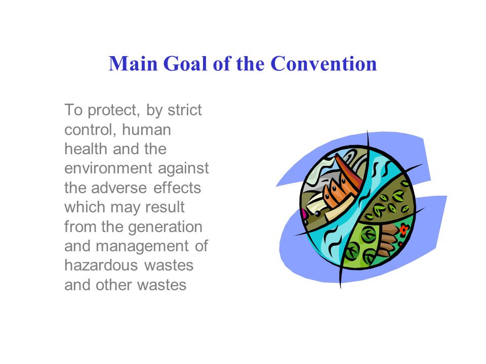 Main Goal of the Convention To protect, by strict control, human health and the environment against the adverse effects which may result from the generation and management of hazardous wastes and other wastes