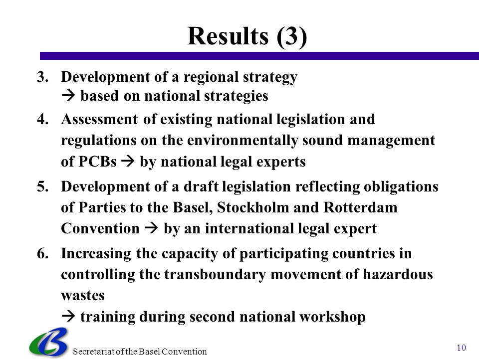 Secretariat of the Basel Convention 10 Results (3) 3.Development of a regional strategy based on national strategies 4.Assessment of existing national legislation and regulations on the environmentally sound management of PCBs by national legal experts 5.Development of a draft legislation reflecting obligations of Parties to the Basel, Stockholm and Rotterdam Convention by an international legal expert 6.Increasing the capacity of participating countries in controlling the transboundary movement of hazardous wastes training during second national workshop