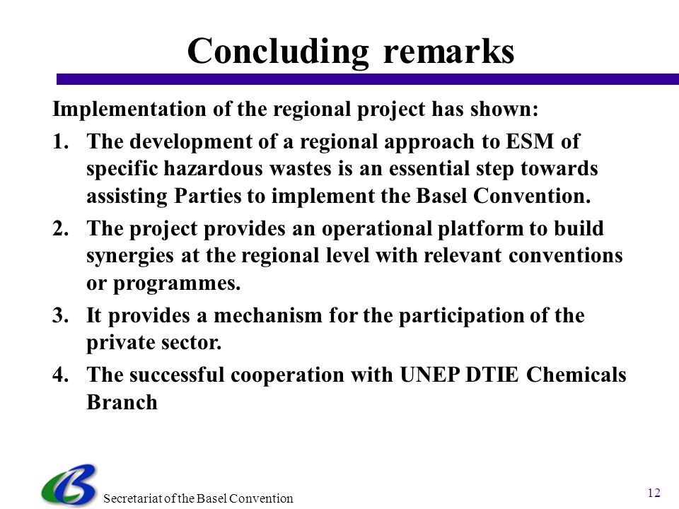 Secretariat of the Basel Convention 12 Concluding remarks Implementation of the regional project has shown: 1.The development of a regional approach to ESM of specific hazardous wastes is an essential step towards assisting Parties to implement the Basel Convention.