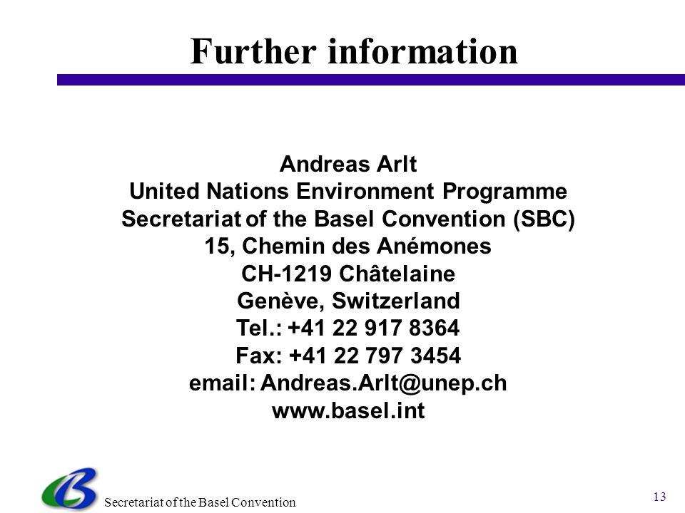 Secretariat of the Basel Convention 13 Further information Andreas Arlt United Nations Environment Programme Secretariat of the Basel Convention (SBC) 15, Chemin des Anémones CH-1219 Châtelaine Genève, Switzerland Tel.: Fax: