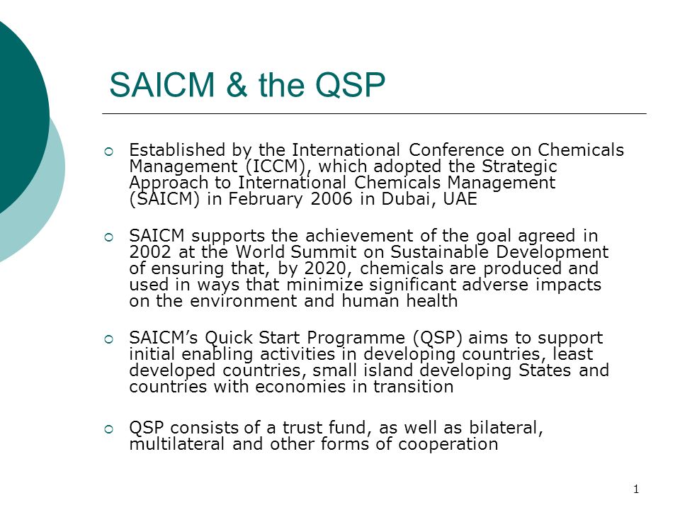 1 SAICM & the QSP Established by the International Conference on Chemicals Management (ICCM), which adopted the Strategic Approach to International Chemicals Management (SAICM) in February 2006 in Dubai, UAE SAICM supports the achievement of the goal agreed in 2002 at the World Summit on Sustainable Development of ensuring that, by 2020, chemicals are produced and used in ways that minimize significant adverse impacts on the environment and human health SAICMs Quick Start Programme (QSP) aims to support initial enabling activities in developing countries, least developed countries, small island developing States and countries with economies in transition QSP consists of a trust fund, as well as bilateral, multilateral and other forms of cooperation
