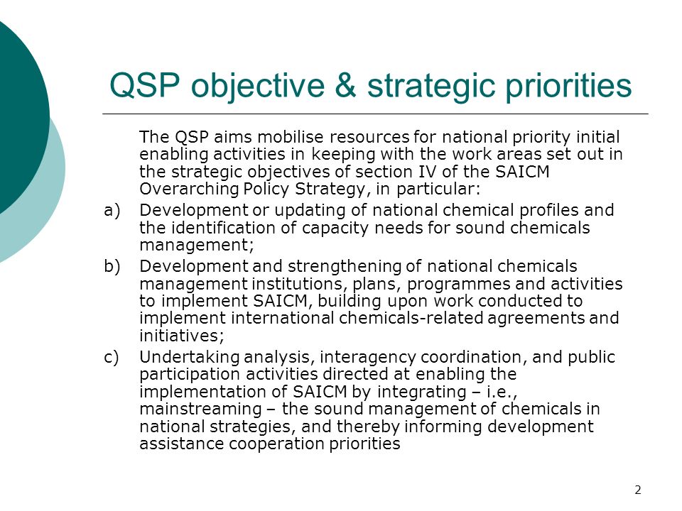 2 QSP objective & strategic priorities The QSP aims mobilise resources for national priority initial enabling activities in keeping with the work areas set out in the strategic objectives of section IV of the SAICM Overarching Policy Strategy, in particular: a)Development or updating of national chemical profiles and the identification of capacity needs for sound chemicals management; b)Development and strengthening of national chemicals management institutions, plans, programmes and activities to implement SAICM, building upon work conducted to implement international chemicals-related agreements and initiatives; c)Undertaking analysis, interagency coordination, and public participation activities directed at enabling the implementation of SAICM by integrating – i.e., mainstreaming – the sound management of chemicals in national strategies, and thereby informing development assistance cooperation priorities