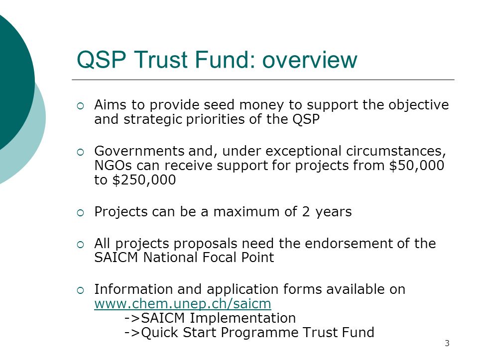 3 QSP Trust Fund: overview Aims to provide seed money to support the objective and strategic priorities of the QSP Governments and, under exceptional circumstances, NGOs can receive support for projects from $50,000 to $250,000 Projects can be a maximum of 2 years All projects proposals need the endorsement of the SAICM National Focal Point Information and application forms available on   ->SAICM Implementation ->Quick Start Programme Trust Fund